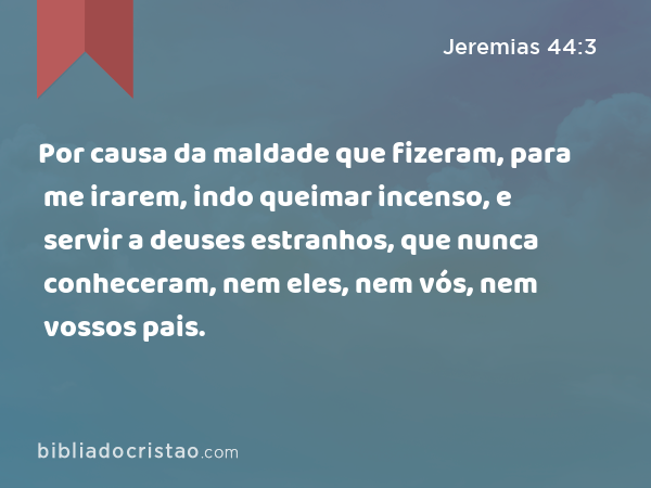 Por causa da maldade que fizeram, para me irarem, indo queimar incenso, e servir a deuses estranhos, que nunca conheceram, nem eles, nem vós, nem vossos pais. - Jeremias 44:3