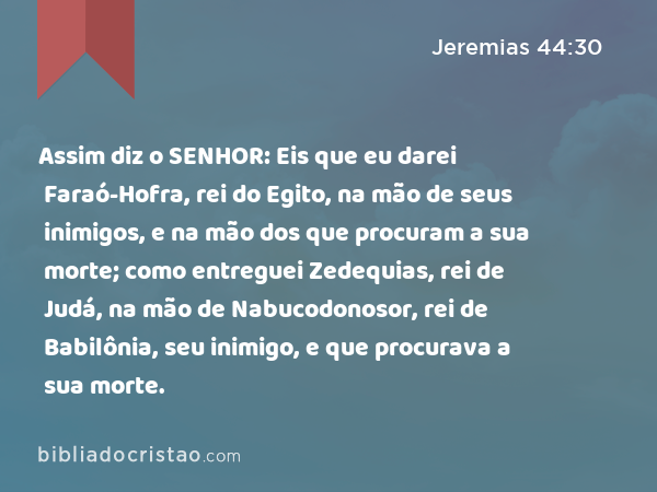 Assim diz o SENHOR: Eis que eu darei Faraó-Hofra, rei do Egito, na mão de seus inimigos, e na mão dos que procuram a sua morte; como entreguei Zedequias, rei de Judá, na mão de Nabucodonosor, rei de Babilônia, seu inimigo, e que procurava a sua morte. - Jeremias 44:30