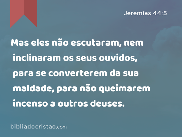 Mas eles não escutaram, nem inclinaram os seus ouvidos, para se converterem da sua maldade, para não queimarem incenso a outros deuses. - Jeremias 44:5