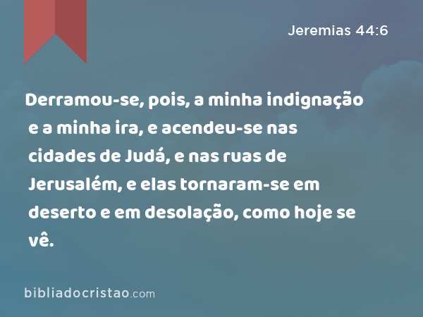 Derramou-se, pois, a minha indignação e a minha ira, e acendeu-se nas cidades de Judá, e nas ruas de Jerusalém, e elas tornaram-se em deserto e em desolação, como hoje se vê. - Jeremias 44:6