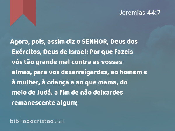 Agora, pois, assim diz o SENHOR, Deus dos Exércitos, Deus de Israel: Por que fazeis vós tão grande mal contra as vossas almas, para vos desarraigardes, ao homem e à mulher, à criança e ao que mama, do meio de Judá, a fim de não deixardes remanescente algum; - Jeremias 44:7