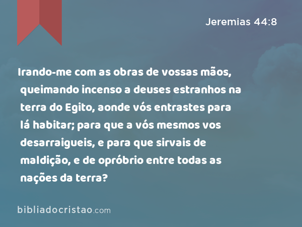 Irando-me com as obras de vossas mãos, queimando incenso a deuses estranhos na terra do Egito, aonde vós entrastes para lá habitar; para que a vós mesmos vos desarraigueis, e para que sirvais de maldição, e de opróbrio entre todas as nações da terra? - Jeremias 44:8