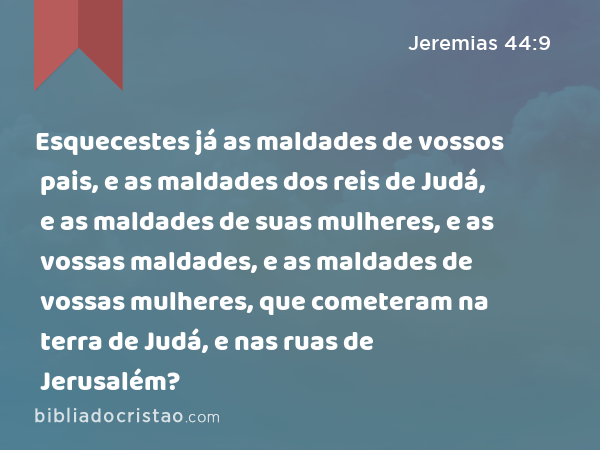 Esquecestes já as maldades de vossos pais, e as maldades dos reis de Judá, e as maldades de suas mulheres, e as vossas maldades, e as maldades de vossas mulheres, que cometeram na terra de Judá, e nas ruas de Jerusalém? - Jeremias 44:9