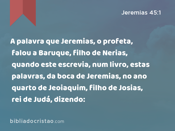 A palavra que Jeremias, o profeta, falou a Baruque, filho de Nerias, quando este escrevia, num livro, estas palavras, da boca de Jeremias, no ano quarto de Jeoiaquim, filho de Josias, rei de Judá, dizendo: - Jeremias 45:1