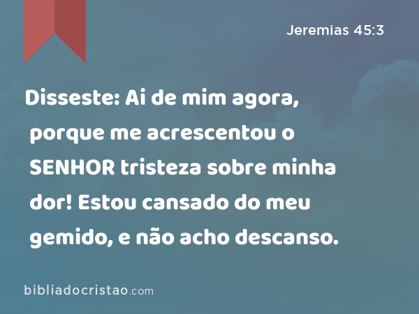 Disseste: Ai de mim agora, porque me acrescentou o SENHOR tristeza sobre minha dor! Estou cansado do meu gemido, e não acho descanso. - Jeremias 45:3