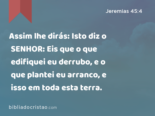 Assim lhe dirás: Isto diz o SENHOR: Eis que o que edifiquei eu derrubo, e o que plantei eu arranco, e isso em toda esta terra. - Jeremias 45:4