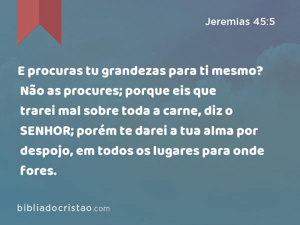 E procuras tu grandezas para ti mesmo? Não as procures; porque eis que trarei mal sobre toda a carne, diz o SENHOR; porém te darei a tua alma por despojo, em todos os lugares para onde fores. - Jeremias 45:5