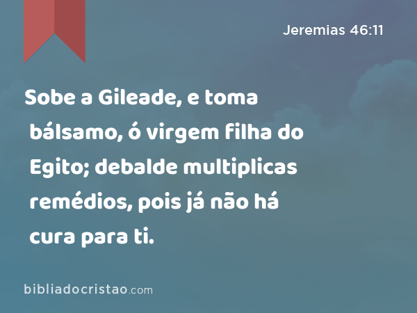 Sobe a Gileade, e toma bálsamo, ó virgem filha do Egito; debalde multiplicas remédios, pois já não há cura para ti. - Jeremias 46:11