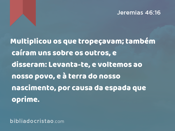 Multiplicou os que tropeçavam; também caíram uns sobre os outros, e disseram: Levanta-te, e voltemos ao nosso povo, e à terra do nosso nascimento, por causa da espada que oprime. - Jeremias 46:16