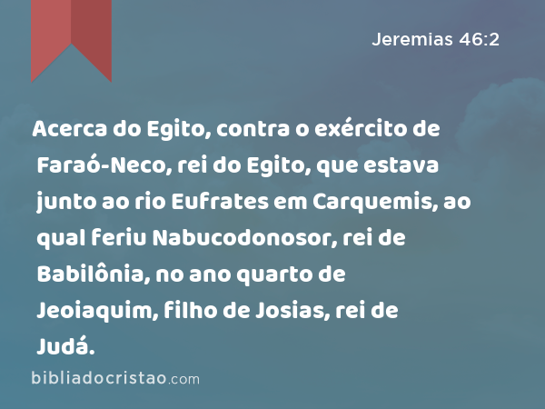 Acerca do Egito, contra o exército de Faraó-Neco, rei do Egito, que estava junto ao rio Eufrates em Carquemis, ao qual feriu Nabucodonosor, rei de Babilônia, no ano quarto de Jeoiaquim, filho de Josias, rei de Judá. - Jeremias 46:2