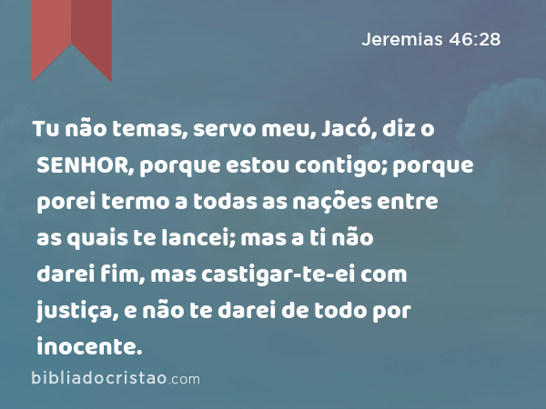 Tu não temas, servo meu, Jacó, diz o SENHOR, porque estou contigo; porque porei termo a todas as nações entre as quais te lancei; mas a ti não darei fim, mas castigar-te-ei com justiça, e não te darei de todo por inocente. - Jeremias 46:28