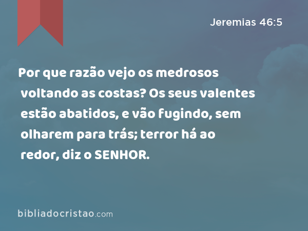 Por que razão vejo os medrosos voltando as costas? Os seus valentes estão abatidos, e vão fugindo, sem olharem para trás; terror há ao redor, diz o SENHOR. - Jeremias 46:5