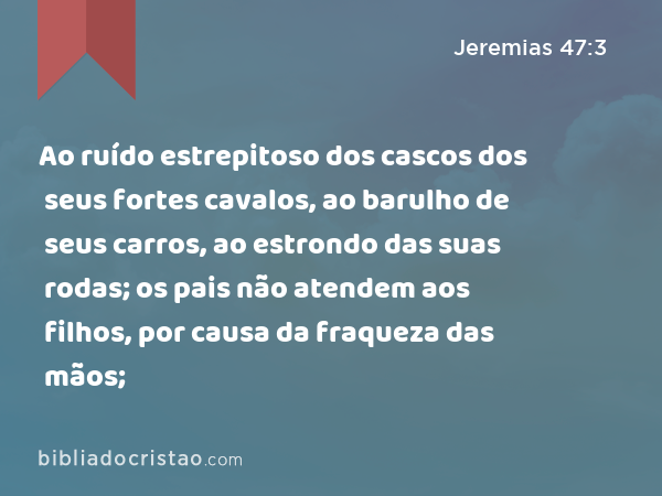 Ao ruído estrepitoso dos cascos dos seus fortes cavalos, ao barulho de seus carros, ao estrondo das suas rodas; os pais não atendem aos filhos, por causa da fraqueza das mãos; - Jeremias 47:3