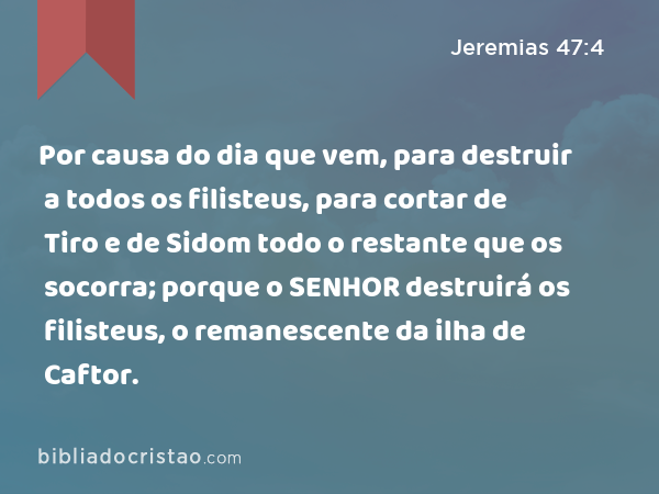 Por causa do dia que vem, para destruir a todos os filisteus, para cortar de Tiro e de Sidom todo o restante que os socorra; porque o SENHOR destruirá os filisteus, o remanescente da ilha de Caftor. - Jeremias 47:4