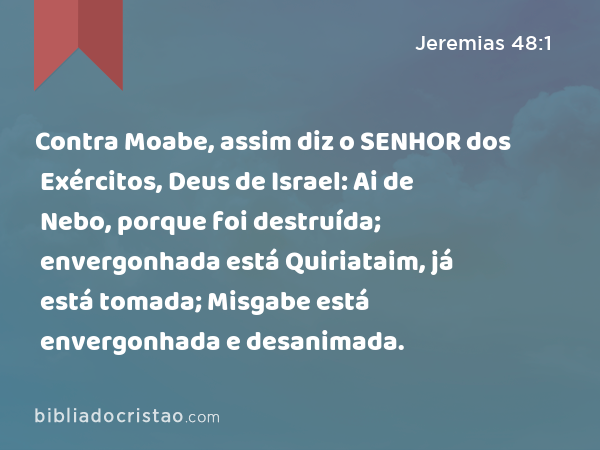 Contra Moabe, assim diz o SENHOR dos Exércitos, Deus de Israel: Ai de Nebo, porque foi destruída; envergonhada está Quiriataim, já está tomada; Misgabe está envergonhada e desanimada. - Jeremias 48:1