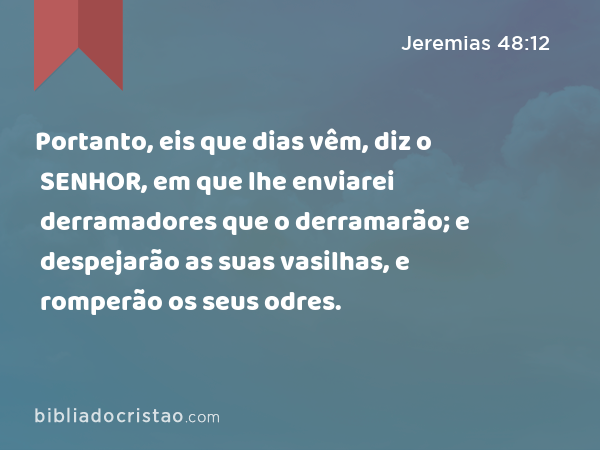 Portanto, eis que dias vêm, diz o SENHOR, em que lhe enviarei derramadores que o derramarão; e despejarão as suas vasilhas, e romperão os seus odres. - Jeremias 48:12