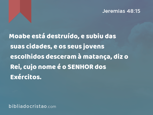 Moabe está destruído, e subiu das suas cidades, e os seus jovens escolhidos desceram à matança, diz o Rei, cujo nome é o SENHOR dos Exércitos. - Jeremias 48:15