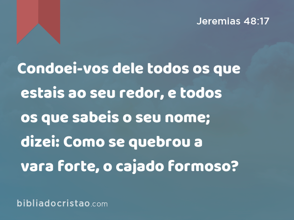 Condoei-vos dele todos os que estais ao seu redor, e todos os que sabeis o seu nome; dizei: Como se quebrou a vara forte, o cajado formoso? - Jeremias 48:17