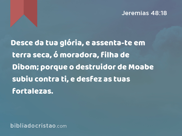 Desce da tua glória, e assenta-te em terra seca, ó moradora, filha de Dibom; porque o destruidor de Moabe subiu contra ti, e desfez as tuas fortalezas. - Jeremias 48:18