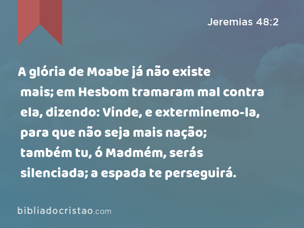 A glória de Moabe já não existe mais; em Hesbom tramaram mal contra ela, dizendo: Vinde, e exterminemo-la, para que não seja mais nação; também tu, ó Madmém, serás silenciada; a espada te perseguirá. - Jeremias 48:2