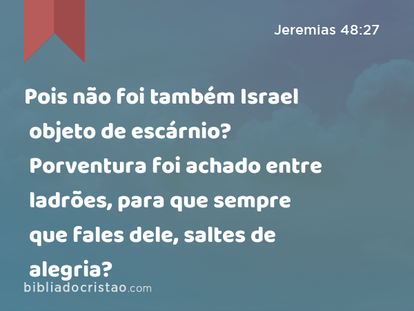 Pois não foi também Israel objeto de escárnio? Porventura foi achado entre ladrões, para que sempre que fales dele, saltes de alegria? - Jeremias 48:27