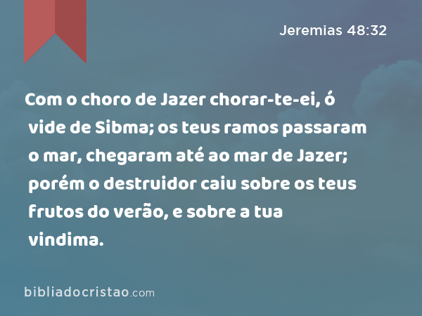 Com o choro de Jazer chorar-te-ei, ó vide de Sibma; os teus ramos passaram o mar, chegaram até ao mar de Jazer; porém o destruidor caiu sobre os teus frutos do verão, e sobre a tua vindima. - Jeremias 48:32