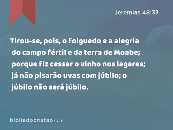 Tirou-se, pois, o folguedo e a alegria do campo fértil e da terra de Moabe; porque fiz cessar o vinho nos lagares; já não pisarão uvas com júbilo; o júbilo não será júbilo. - Jeremias 48:33