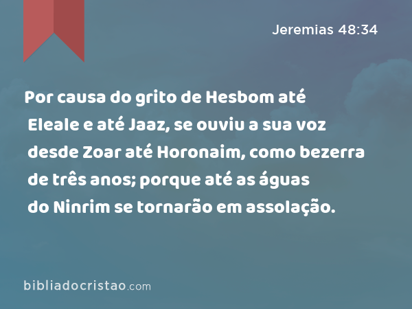 Por causa do grito de Hesbom até Eleale e até Jaaz, se ouviu a sua voz desde Zoar até Horonaim, como bezerra de três anos; porque até as águas do Ninrim se tornarão em assolação. - Jeremias 48:34