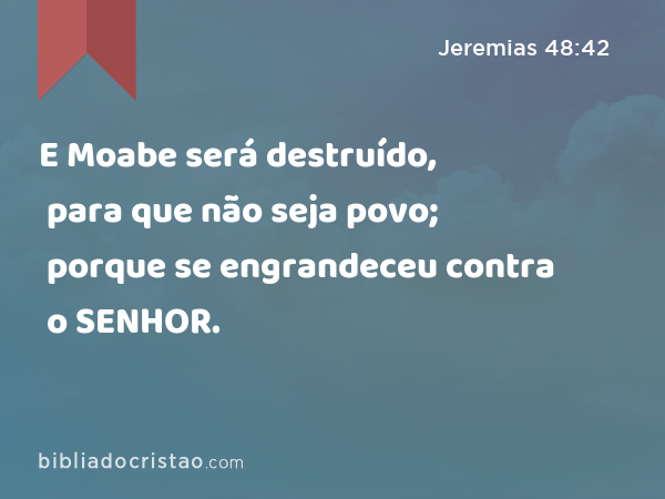 E Moabe será destruído, para que não seja povo; porque se engrandeceu contra o SENHOR. - Jeremias 48:42