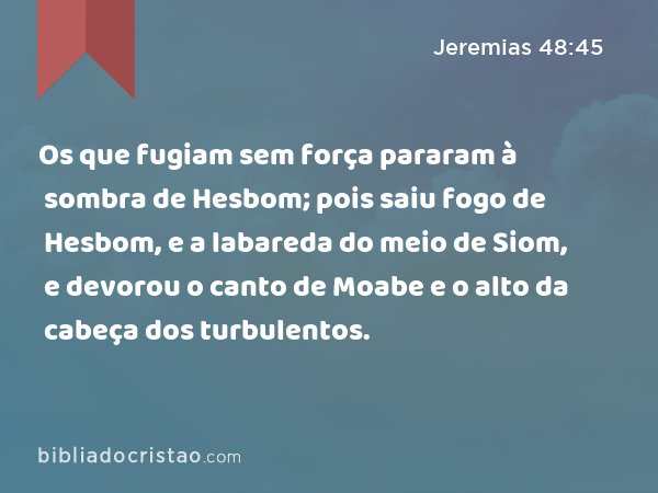 Os que fugiam sem força pararam à sombra de Hesbom; pois saiu fogo de Hesbom, e a labareda do meio de Siom, e devorou o canto de Moabe e o alto da cabeça dos turbulentos. - Jeremias 48:45