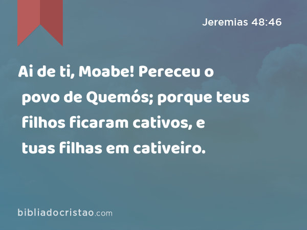 Ai de ti, Moabe! Pereceu o povo de Quemós; porque teus filhos ficaram cativos, e tuas filhas em cativeiro. - Jeremias 48:46