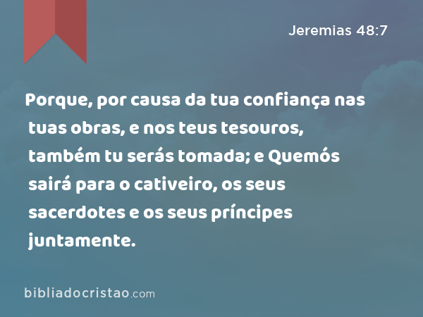 Porque, por causa da tua confiança nas tuas obras, e nos teus tesouros, também tu serás tomada; e Quemós sairá para o cativeiro, os seus sacerdotes e os seus príncipes juntamente. - Jeremias 48:7