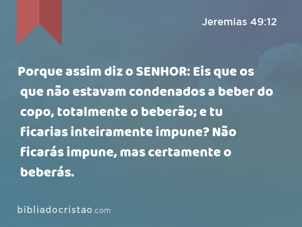 Porque assim diz o SENHOR: Eis que os que não estavam condenados a beber do copo, totalmente o beberão; e tu ficarias inteiramente impune? Não ficarás impune, mas certamente o beberás. - Jeremias 49:12