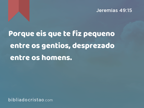 Porque eis que te fiz pequeno entre os gentios, desprezado entre os homens. - Jeremias 49:15