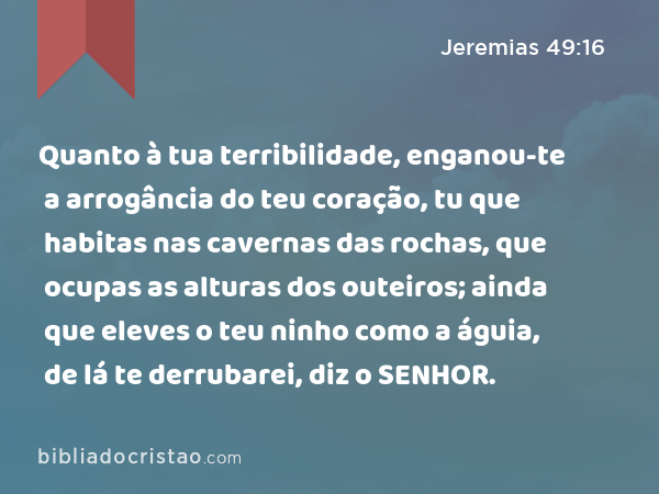 Quanto à tua terribilidade, enganou-te a arrogância do teu coração, tu que habitas nas cavernas das rochas, que ocupas as alturas dos outeiros; ainda que eleves o teu ninho como a águia, de lá te derrubarei, diz o SENHOR. - Jeremias 49:16