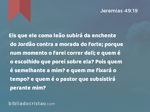 Eis que ele como leão subirá da enchente do Jordão contra a morada do forte; porque num momento o farei correr dali; e quem é o escolhido que porei sobre ela? Pois quem é semelhante a mim? e quem me fixará o tempo? e quem é o pastor que subsistirá perante mim? - Jeremias 49:19