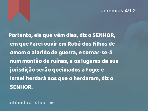 Portanto, eis que vêm dias, diz o SENHOR, em que farei ouvir em Rabá dos filhos de Amom o alarido de guerra, e tornar-se-á num montão de ruínas, e os lugares da sua jurisdição serão queimados a fogo; e Israel herdará aos que o herdaram, diz o SENHOR. - Jeremias 49:2