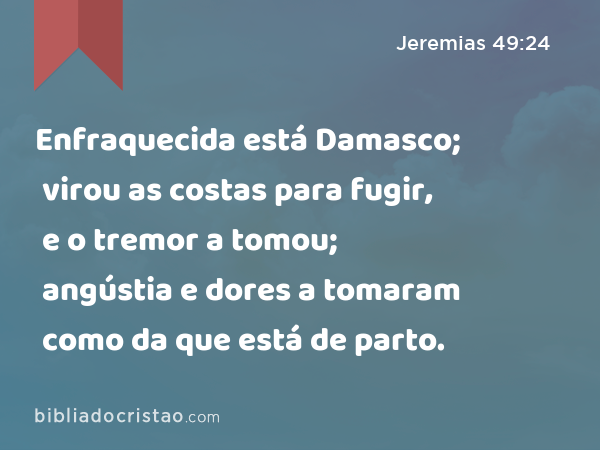 Enfraquecida está Damasco; virou as costas para fugir, e o tremor a tomou; angústia e dores a tomaram como da que está de parto. - Jeremias 49:24