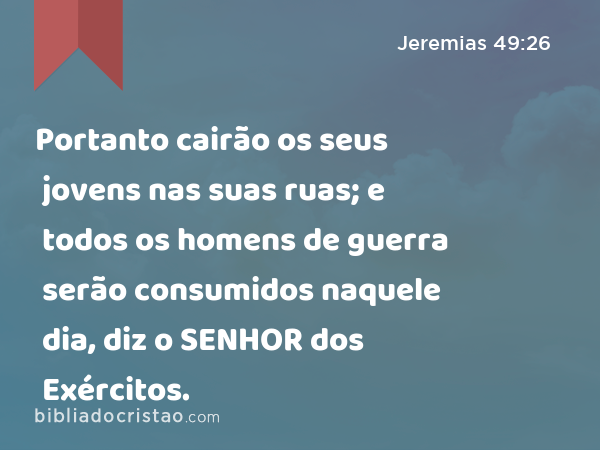 Portanto cairão os seus jovens nas suas ruas; e todos os homens de guerra serão consumidos naquele dia, diz o SENHOR dos Exércitos. - Jeremias 49:26