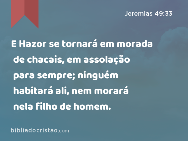 E Hazor se tornará em morada de chacais, em assolação para sempre; ninguém habitará ali, nem morará nela filho de homem. - Jeremias 49:33