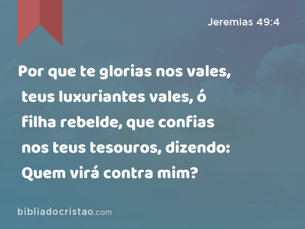 Por que te glorias nos vales, teus luxuriantes vales, ó filha rebelde, que confias nos teus tesouros, dizendo: Quem virá contra mim? - Jeremias 49:4