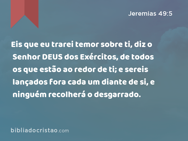 Eis que eu trarei temor sobre ti, diz o Senhor DEUS dos Exércitos, de todos os que estão ao redor de ti; e sereis lançados fora cada um diante de si, e ninguém recolherá o desgarrado. - Jeremias 49:5