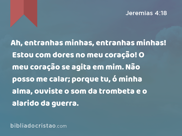 Ah, entranhas minhas, entranhas minhas! Estou com dores no meu coração! O meu coração se agita em mim. Não posso me calar; porque tu, ó minha alma, ouviste o som da trombeta e o alarido da guerra. - Jeremias 4:18