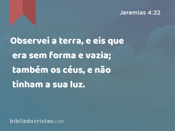 Observei a terra, e eis que era sem forma e vazia; também os céus, e não tinham a sua luz. - Jeremias 4:22