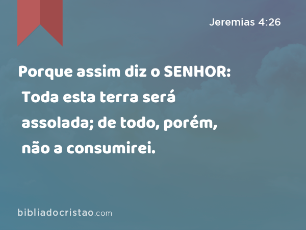 Porque assim diz o SENHOR: Toda esta terra será assolada; de todo, porém, não a consumirei. - Jeremias 4:26