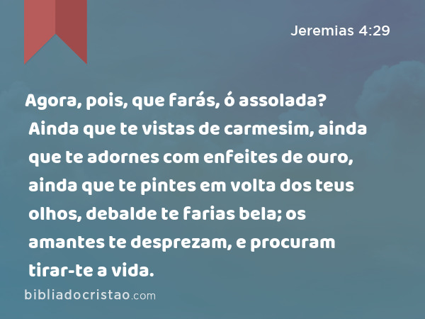 Agora, pois, que farás, ó assolada? Ainda que te vistas de carmesim, ainda que te adornes com enfeites de ouro, ainda que te pintes em volta dos teus olhos, debalde te farias bela; os amantes te desprezam, e procuram tirar-te a vida. - Jeremias 4:29