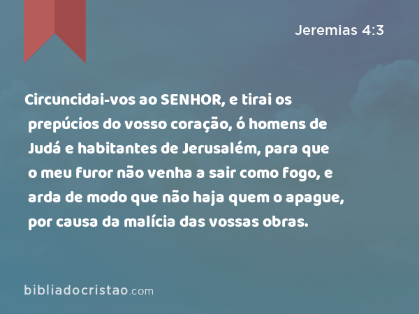 Circuncidai-vos ao SENHOR, e tirai os prepúcios do vosso coração, ó homens de Judá e habitantes de Jerusalém, para que o meu furor não venha a sair como fogo, e arda de modo que não haja quem o apague, por causa da malícia das vossas obras. - Jeremias 4:3