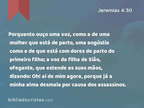 Porquanto ouço uma voz, como a de uma mulher que está de parto, uma angústia como a de que está com dores de parto do primeiro filho; a voz da filha de Sião, ofegante, que estende as suas mãos, dizendo: Oh! ai de mim agora, porque já a minha alma desmaia por causa dos assassinos. - Jeremias 4:30