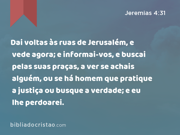 Dai voltas às ruas de Jerusalém, e vede agora; e informai-vos, e buscai pelas suas praças, a ver se achais alguém, ou se há homem que pratique a justiça ou busque a verdade; e eu lhe perdoarei. - Jeremias 4:31