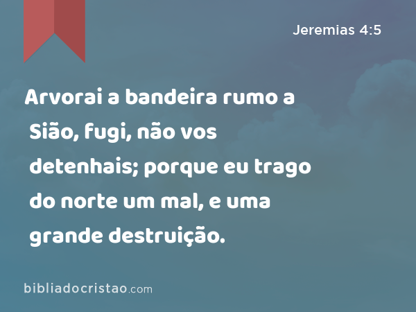 Arvorai a bandeira rumo a Sião, fugi, não vos detenhais; porque eu trago do norte um mal, e uma grande destruição. - Jeremias 4:5